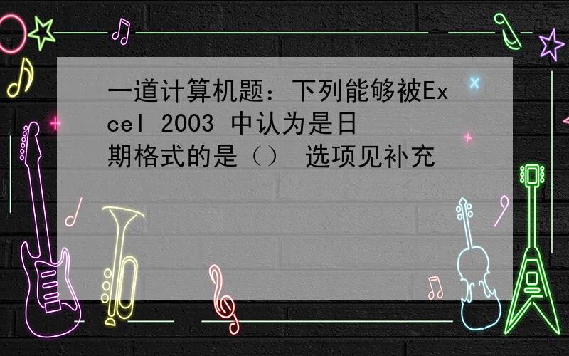 一道计算机题：下列能够被Excel 2003 中认为是日期格式的是（） 选项见补充