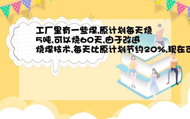 工厂里有一些煤,原计划每天烧5吨,可以烧60天,由于改进烧煤技术,每天比原计划节约20%,现在可以少多少天?（