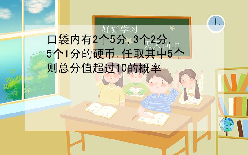 口袋内有2个5分,3个2分,5个1分的硬币,任取其中5个则总分值超过10的概率