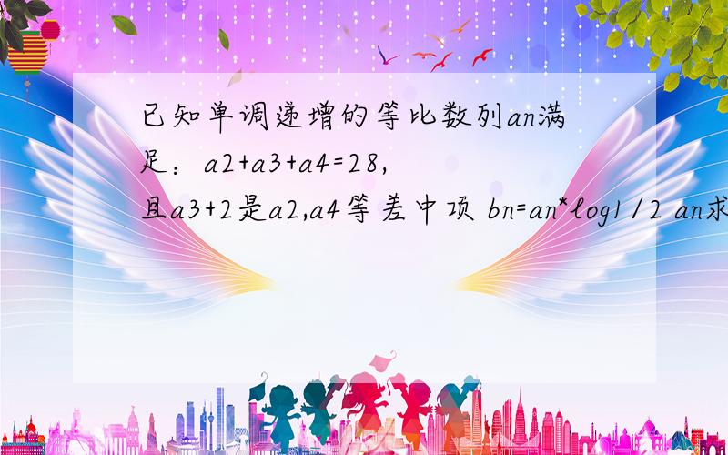 已知单调递增的等比数列an满足：a2+a3+a4=28,且a3+2是a2,a4等差中项 bn=an*log1/2 an求