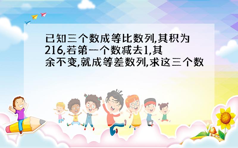 已知三个数成等比数列,其积为216,若第一个数减去1,其余不变,就成等差数列,求这三个数