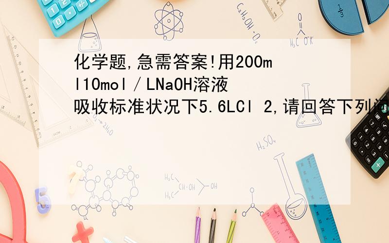 化学题,急需答案!用200ml10mol／LNaOH溶液吸收标准状况下5.6LCl 2,请回答下列问题：⑴反应中,NaO