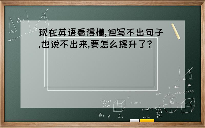 现在英语看得懂,但写不出句子,也说不出来,要怎么提升了?