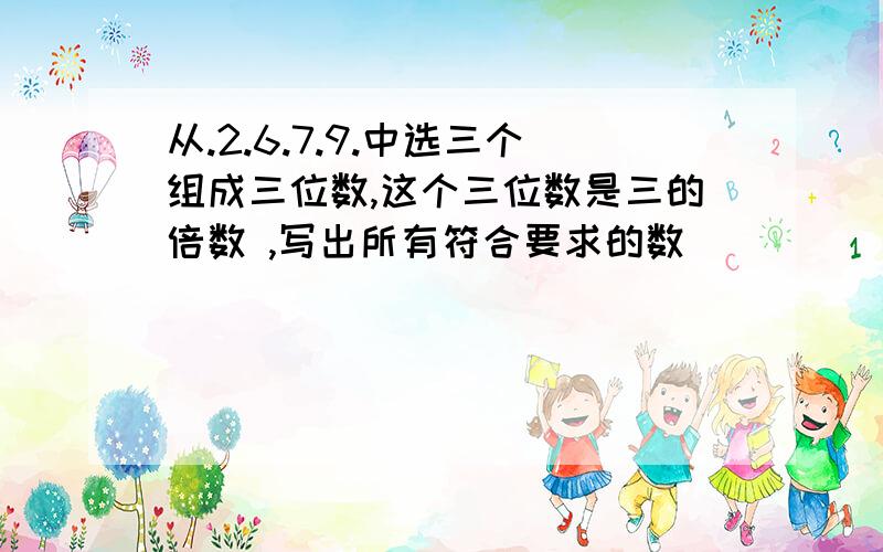 从.2.6.7.9.中选三个组成三位数,这个三位数是三的倍数 ,写出所有符合要求的数