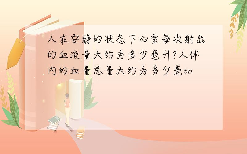 人在安静的状态下心室每次射出的血液量大约为多少毫升?人体内的血量总量大约为多少毫to