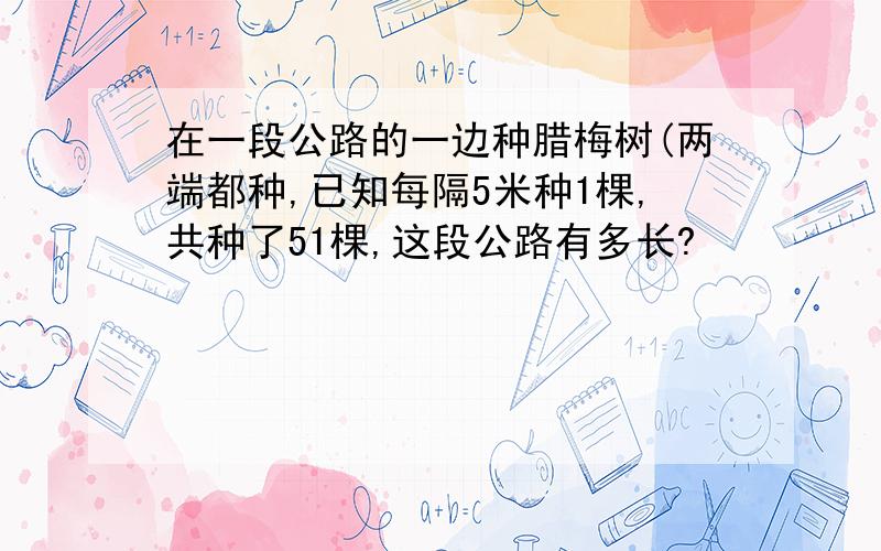 在一段公路的一边种腊梅树(两端都种,已知每隔5米种1棵,共种了51棵,这段公路有多长?