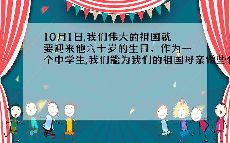 10月1日,我们伟大的祖国就要迎来他六十岁的生日。作为一个中学生,我们能为我们的祖国母亲做些什么呢？