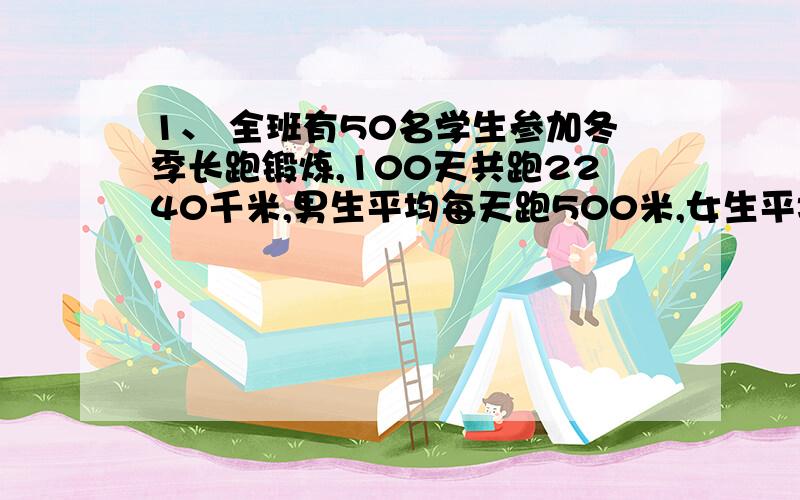 1、 全班有50名学生参加冬季长跑锻炼,100天共跑2240千米,男生平均每天跑500米,女生平均每天跑400米,求