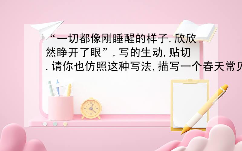 “一切都像刚睡醒的样子,欣欣然睁开了眼”,写的生动,贴切.请你也仿照这种写法,描写一个春天常见的景物.字数25个左右.