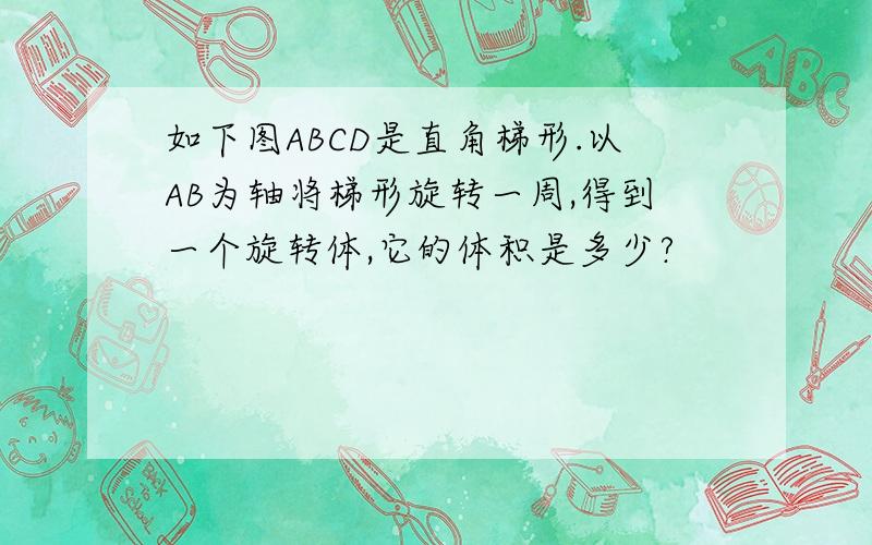 如下图ABCD是直角梯形.以AB为轴将梯形旋转一周,得到一个旋转体,它的体积是多少?