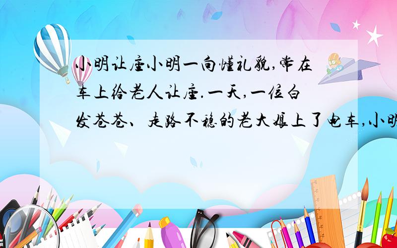 小明让座小明一向懂礼貌,常在车上给老人让座.一天,一位白发苍苍、走路不稳的老大娘上了电车,小明忙扶老人上来,但却没给老人