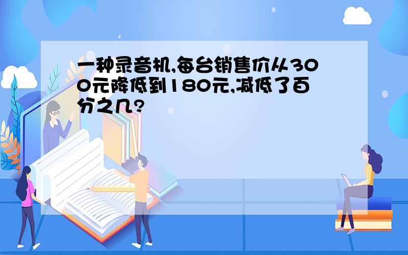 一种录音机,每台销售价从300元降低到180元,减低了百分之几?