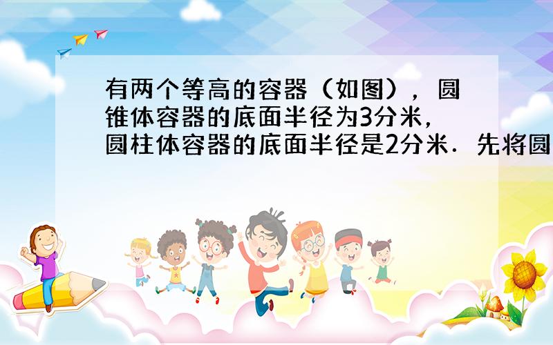 有两个等高的容器（如图），圆锥体容器的底面半径为3分米，圆柱体容器的底面半径是2分米．先将圆锥体容器装满水，再把水全部倒