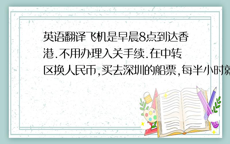 英语翻译飞机是早晨8点到达香港.不用办理入关手续.在中转区换人民币,买去深圳的船票,每半小时就有一班船去深圳.