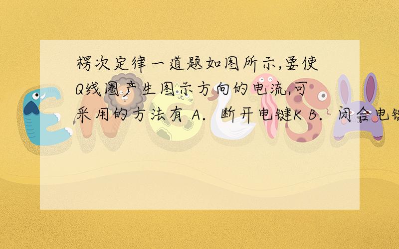 楞次定律一道题如图所示,要使Q线圈产生图示方向的电流,可采用的方法有 A．断开电键K B．闭合电键K后,把R的滑动方向右