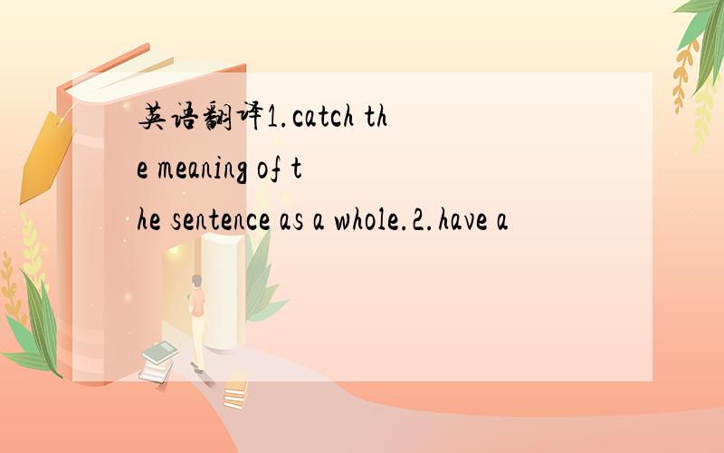 英语翻译1.catch the meaning of the sentence as a whole.2.have a