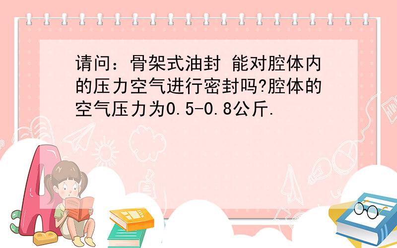 请问：骨架式油封 能对腔体内的压力空气进行密封吗?腔体的空气压力为0.5-0.8公斤.