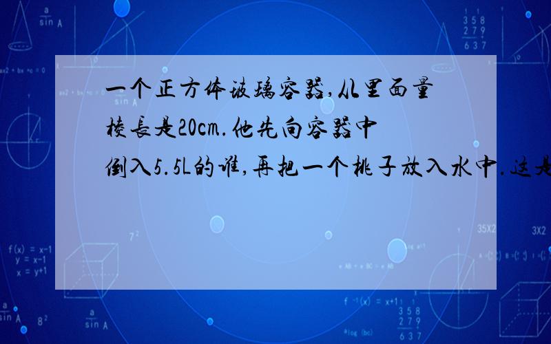 一个正方体玻璃容器,从里面量棱长是20cm.他先向容器中倒入5.5L的谁,再把一个桃子放入水中.这是量得容