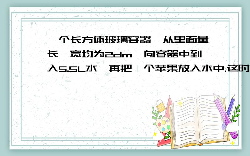 一个长方体玻璃容器,从里面量长、宽均为2dm,向容器中到入5.5L水,再把一个苹果放入水中.这时量得容器内