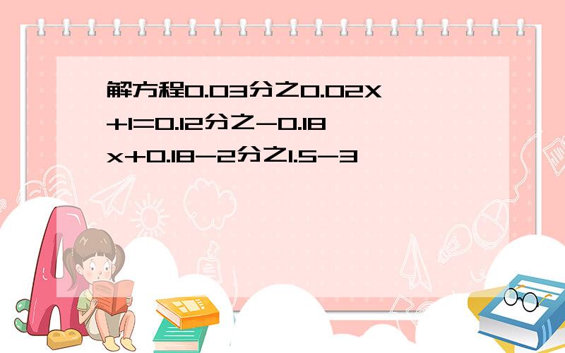 解方程0.03分之0.02X+1=0.12分之-0.18x+0.18-2分之1.5-3