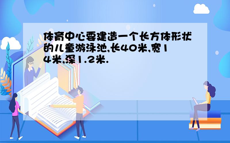 体育中心要建造一个长方体形状的儿童游泳池,长40米,宽14米,深1.2米.