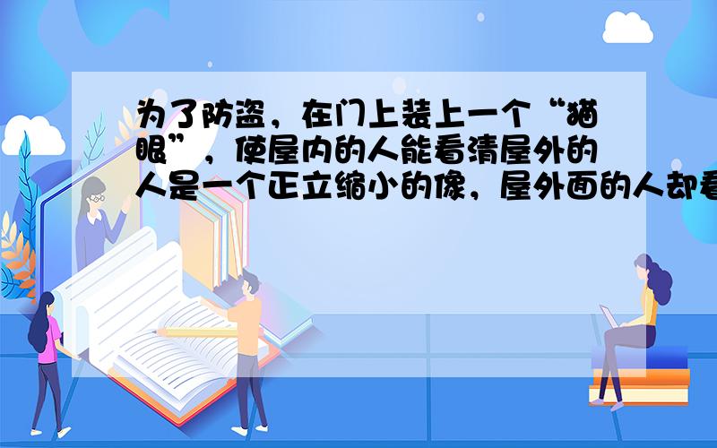 为了防盗，在门上装上一个“猫眼”，使屋内的人能看清屋外的人是一个正立缩小的像，屋外面的人却看不清屋内的人，则“猫眼”应该