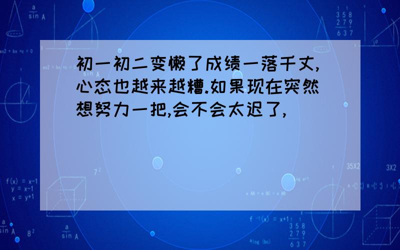 初一初二变懒了成绩一落千丈,心态也越来越糟.如果现在突然想努力一把,会不会太迟了,