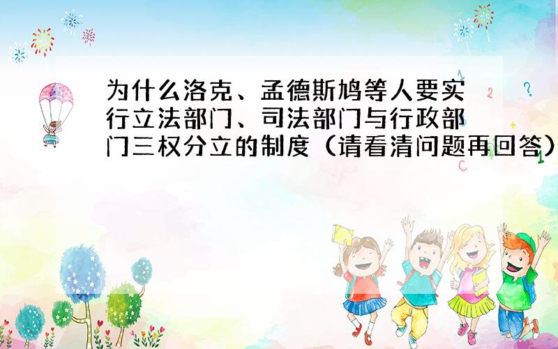 为什么洛克、孟德斯鸠等人要实行立法部门、司法部门与行政部门三权分立的制度（请看清问题再回答）?