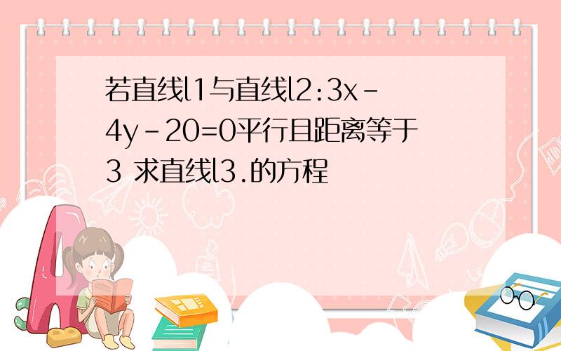 若直线l1与直线l2:3x-4y-20=0平行且距离等于3 求直线l3.的方程