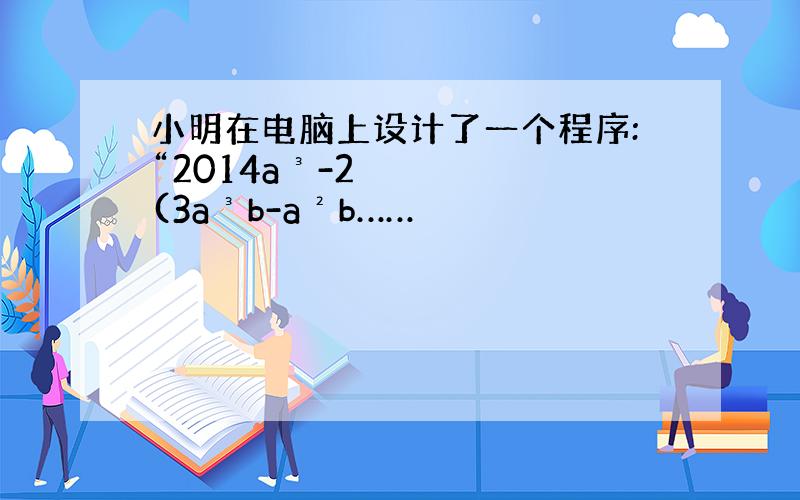 小明在电脑上设计了一个程序:“2014a³-2(3a³b-a²b……