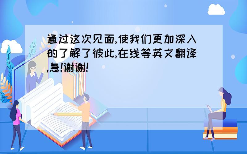 通过这次见面,使我们更加深入的了解了彼此,在线等英文翻译,急!谢谢!