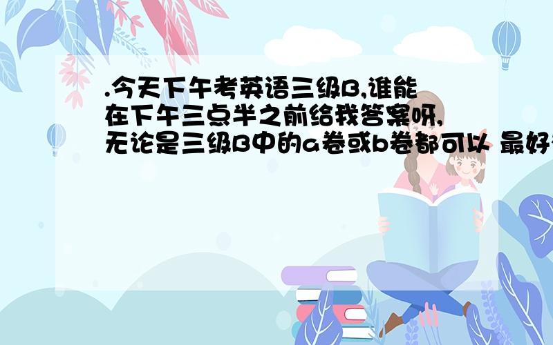 .今天下午考英语三级B,谁能在下午三点半之前给我答案呀,无论是三级B中的a卷或b卷都可以 最好有题