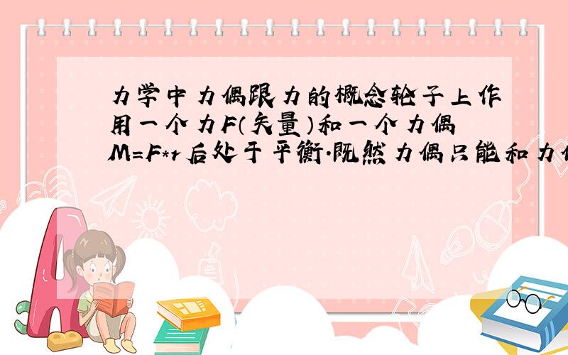 力学中力偶跟力的概念轮子上作用一个力F（矢量）和一个力偶M=F*r后处于平衡.既然力偶只能和力偶平衡,而不能用一个力平衡