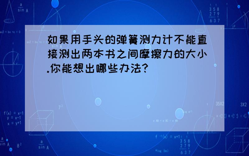 如果用手头的弹簧测力计不能直接测出两本书之间摩擦力的大小.你能想出哪些办法?