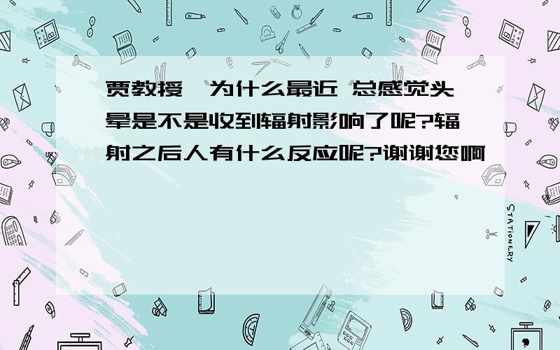 贾教授,为什么最近 总感觉头晕是不是收到辐射影响了呢?辐射之后人有什么反应呢?谢谢您啊