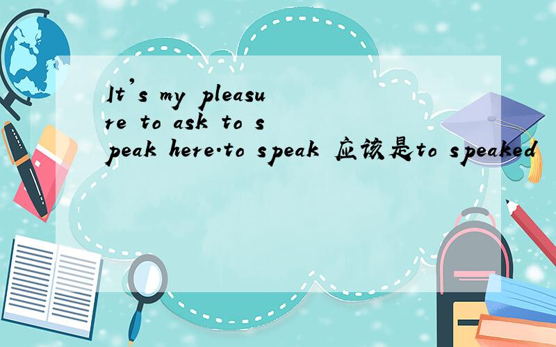 It's my pleasure to ask to speak here.to speak 应该是to speaked