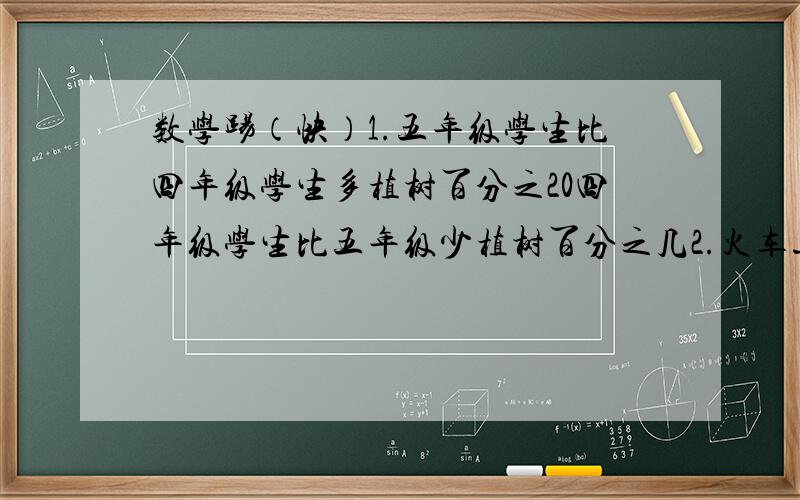 数学踢（快）1.五年级学生比四年级学生多植树百分之20四年级学生比五年级少植树百分之几2.火车速度比汽车快100分之60