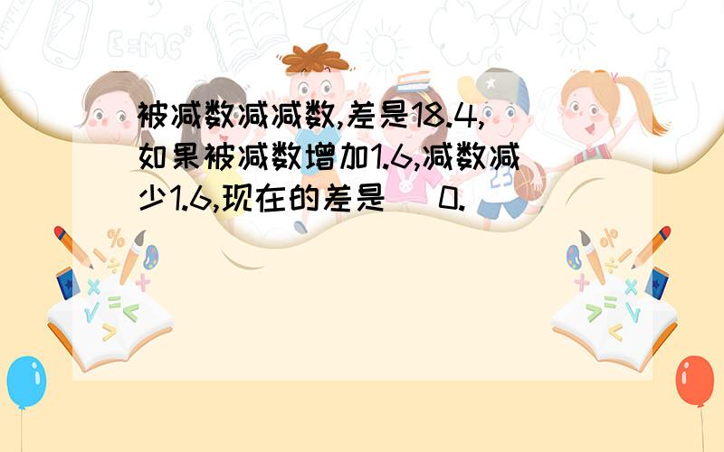 被减数减减数,差是18.4,如果被减数增加1.6,减数减少1.6,现在的差是( 0.