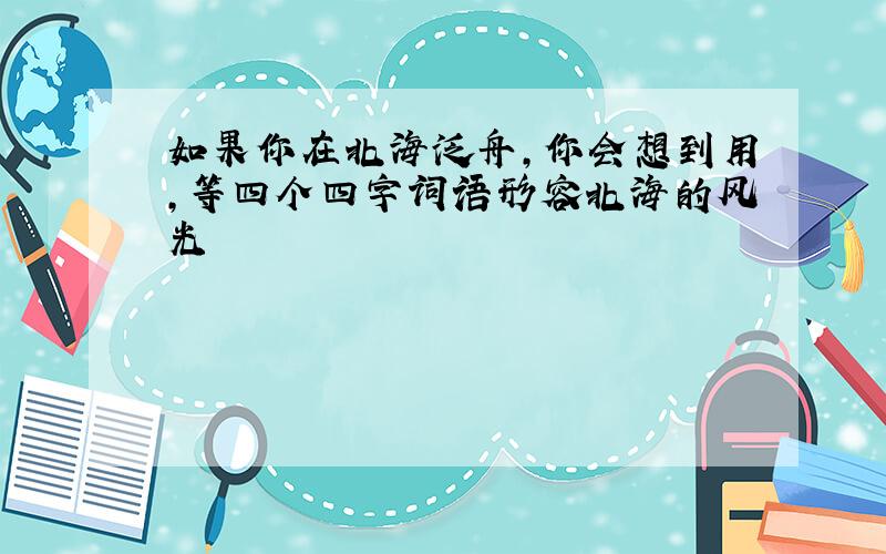 如果你在北海泛舟,你会想到用,等四个四字词语形容北海的风光