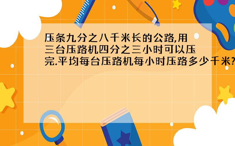 压条九分之八千米长的公路,用三台压路机四分之三小时可以压完.平均每台压路机每小时压路多少千米?