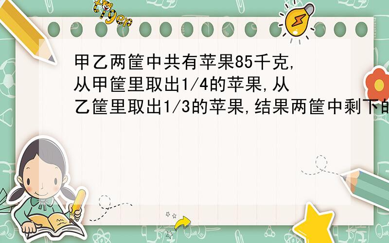 甲乙两筐中共有苹果85千克,从甲筐里取出1/4的苹果,从乙筐里取出1/3的苹果,结果两筐中剩下的苹果相等,甲乙两筐里原来