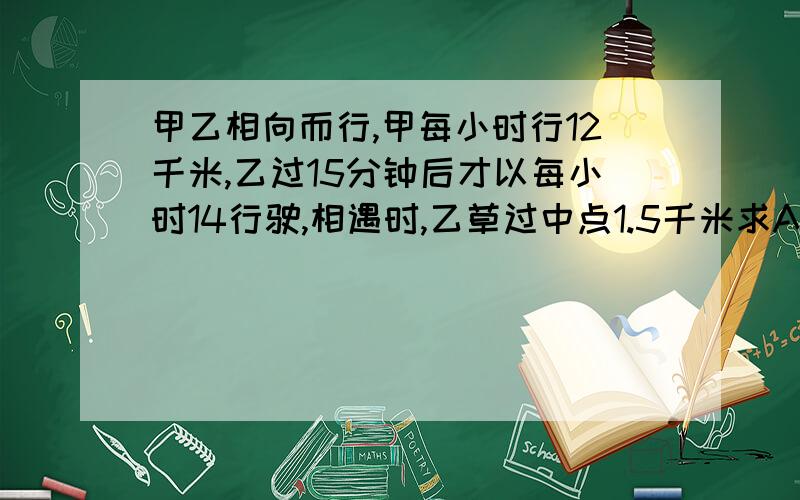 甲乙相向而行,甲每小时行12千米,乙过15分钟后才以每小时14行驶,相遇时,乙草过中点1.5千米求AB距离