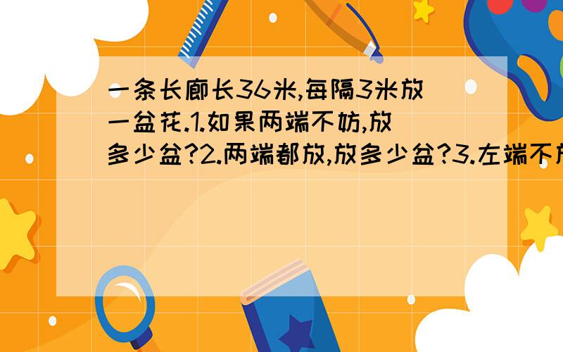 一条长廊长36米,每隔3米放一盆花.1.如果两端不妨,放多少盆?2.两端都放,放多少盆?3.左端不放右端放,