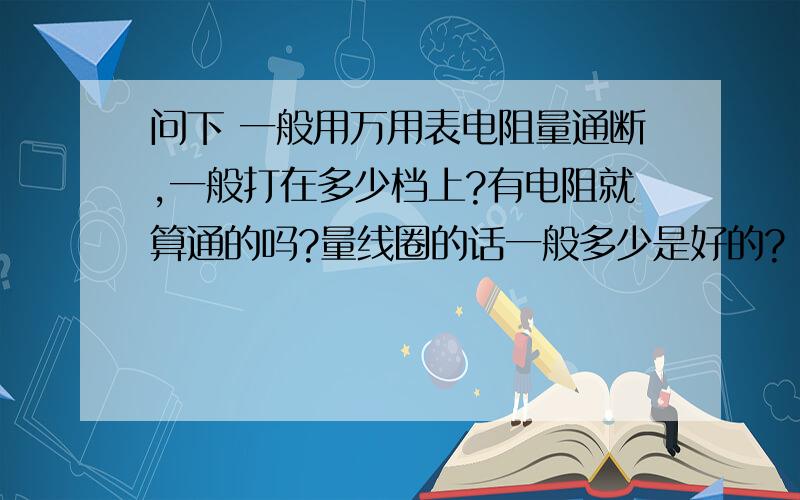 问下 一般用万用表电阻量通断,一般打在多少档上?有电阻就算通的吗?量线圈的话一般多少是好的?