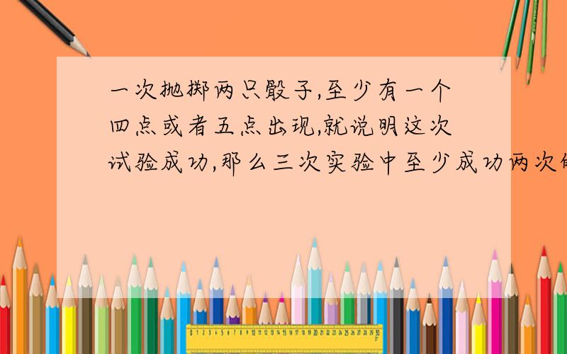 一次抛掷两只骰子,至少有一个四点或者五点出现,就说明这次试验成功,那么三次实验中至少成功两次的概率