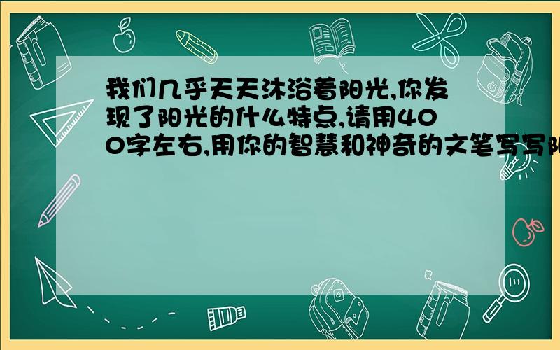 我们几乎天天沐浴着阳光,你发现了阳光的什么特点,请用400字左右,用你的智慧和神奇的文笔写写阳光.