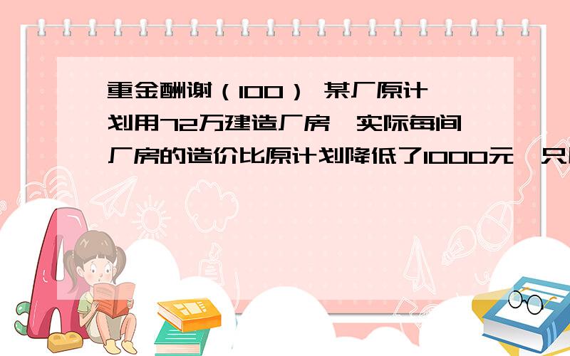 重金酬谢（100） 某厂原计划用72万建造厂房,实际每间厂房的造价比原计划降低了1000元,只用了70万元,求原计划每间