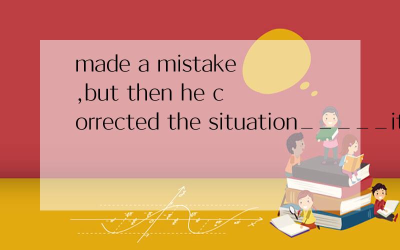 made a mistake,but then he corrected the situation_____it go