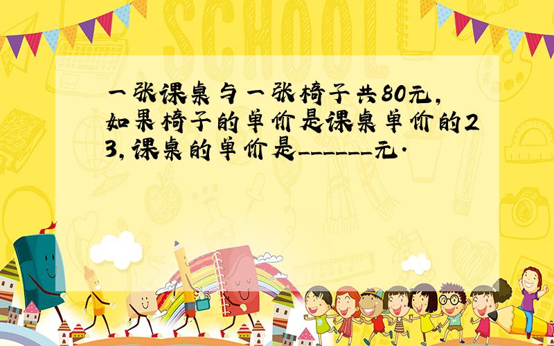 一张课桌与一张椅子共80元，如果椅子的单价是课桌单价的23，课桌的单价是______元．