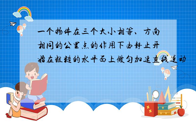 一个物体在三个大小相等、方向相同的公里点的作用下由静止开始在粗糙的水平面上做匀加速直线运动